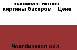 вышиваю иконы, картины бисером › Цена ­ 1 - Челябинская обл., Челябинск г. Хобби. Ручные работы » Другое   